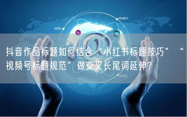 抖音作品标题如何结合“小红书标题技巧”“视频号标题规范”做交叉长尾词延伸?
