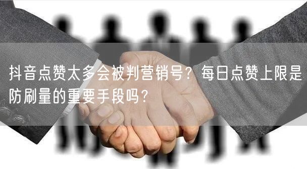 抖音点赞太多会被判营销号？每日点赞上限是防刷量的重要手段吗？