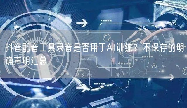抖音配音工具录音是否用于AI训练？不保存的明确声明汇总