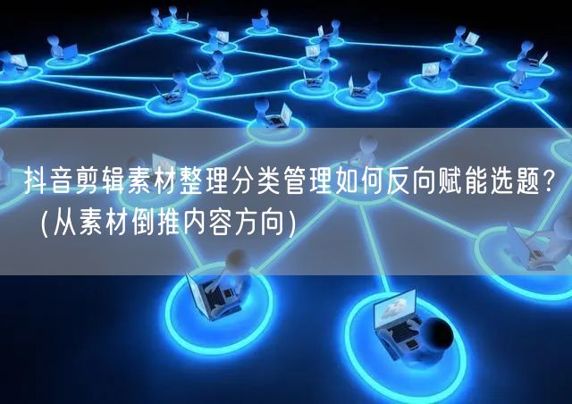 抖音剪辑素材整理分类管理如何反向赋能选题？（从素材倒推内容方向）