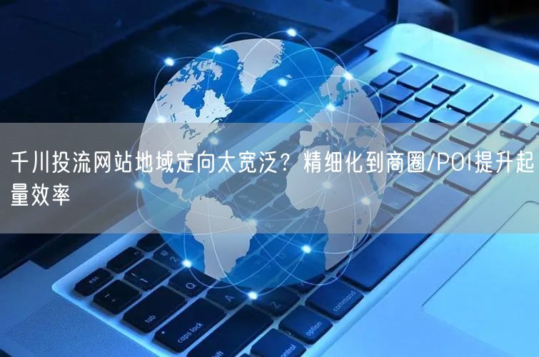 千川投流网站地域定向太宽泛?精细化到商圈/POI提升起量效率