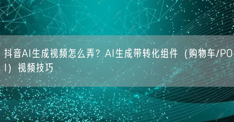 抖音AI生成视频怎么弄?AI生成带转化组件(购物车/POI)视频技巧