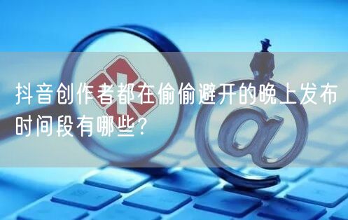 抖音创作者都在偷偷避开的晚上发布时间段有哪些?