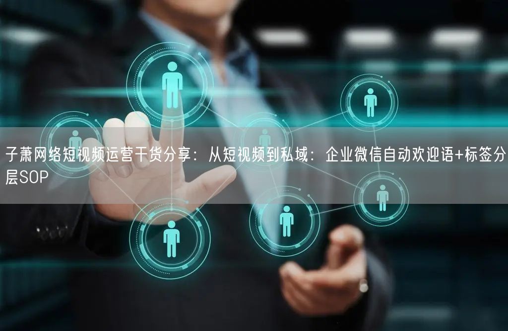 子萧网络短视频运营干货分享:从短视频到私域:企业微信自动欢迎语+标签分层SOP
