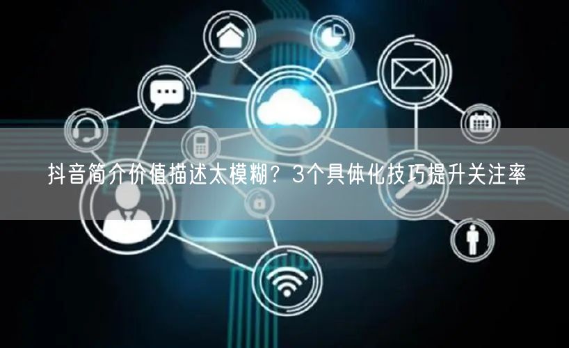 抖音简介价值描述太模糊?3个具体化技巧提升关注率