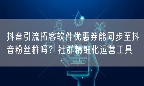 抖音引流拓客软件优惠券能同步至抖音粉丝群吗?社群精细化运营工具