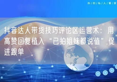 抖音达人带货技巧评论区运营术:用高赞回复植入“已拍姐妹都说值”促进跟单