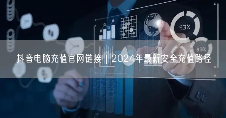 抖音电脑充值官网链接|2024年最新安全充值路径