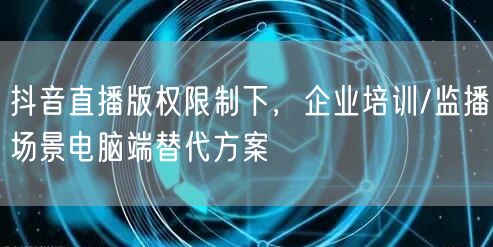 抖音直播版权限制下,企业培训/监播场景电脑端替代方案