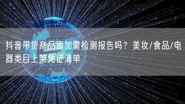 抖音带货商品添加需检测报告吗?美妆/食品/电器类目上架凭证清单