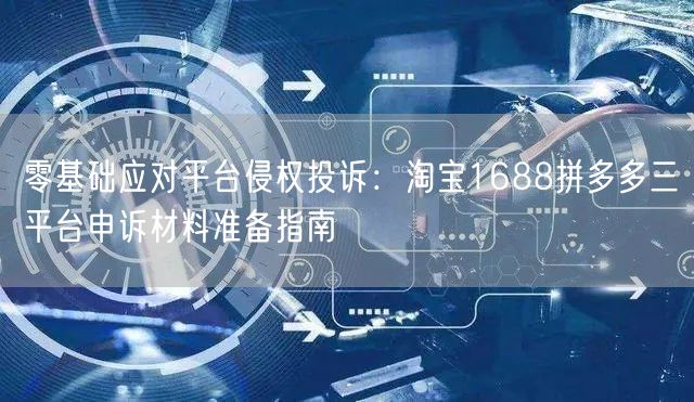 零基础应对平台侵权投诉:淘宝1688拼多多三平台申诉材料准备指南