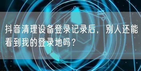 抖音清理设备登录记录后,别人还能看到我的登录地吗?