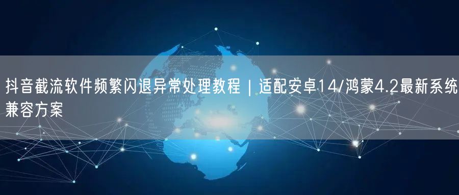 抖音截流软件频繁闪退异常处理教程|适配安卓14/鸿蒙4.2最新系统兼容方案