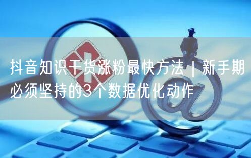 抖音知识干货涨粉最快方法|新手期必须坚持的3个数据优化动作