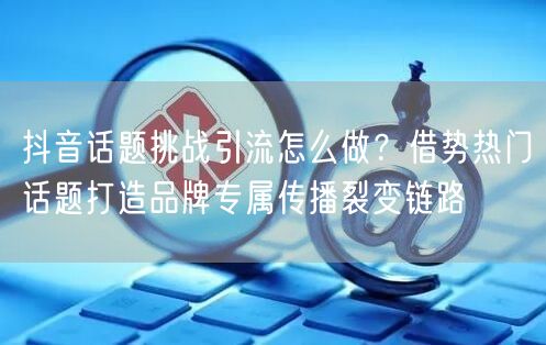 抖音话题挑战引流怎么做?借势热门话题打造品牌专属传播裂变链路