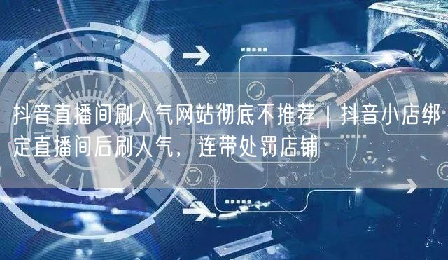 抖音直播间刷人气网站彻底不推荐|抖音小店绑定直播间后刷人气,连带处罚店铺