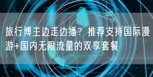 旅行博主边走边播?推荐支持国际漫游+国内无限流量的双享套餐