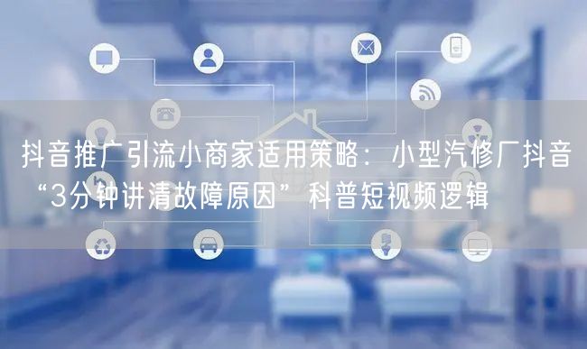 抖音推广引流小商家适用策略:小型汽修厂抖音“3分钟讲清故障原因”科普短视频逻辑