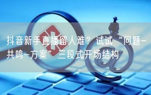 抖音新手直播留人难?试试“问题-共鸣-方案”三段式开场结构