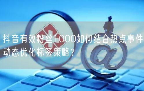 抖音有效粉丝1000如何结合热点事件动态优化标签策略?