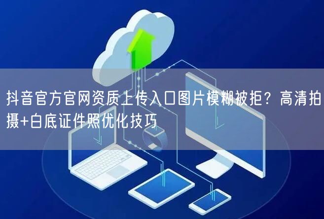 抖音官方官网资质上传入口图片模糊被拒?高清拍摄+白底证件照优化技巧