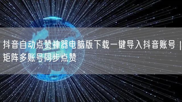 抖音自动点赞神器电脑版下载一键导入抖音账号|矩阵多账号同步点赞