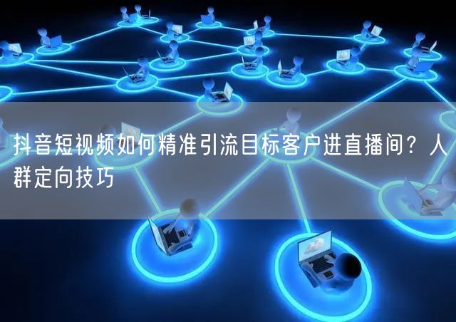 抖音短视频如何精准引流目标客户进直播间?人群定向技巧