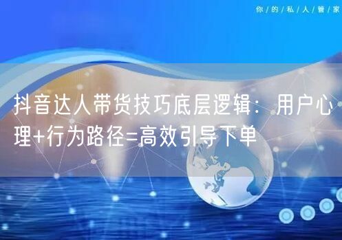 抖音达人带货技巧底层逻辑:用户心理+行为路径=高效引导下单