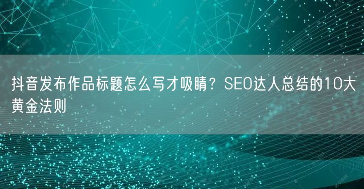 抖音发布作品标题怎么写才吸睛？SEO达人总结的10大黄金法则