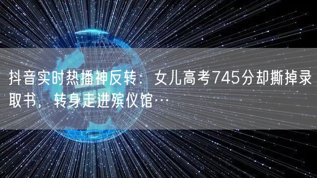 抖音实时热播神反转：女儿高考745分却撕掉录取书，转身走进殡仪馆…