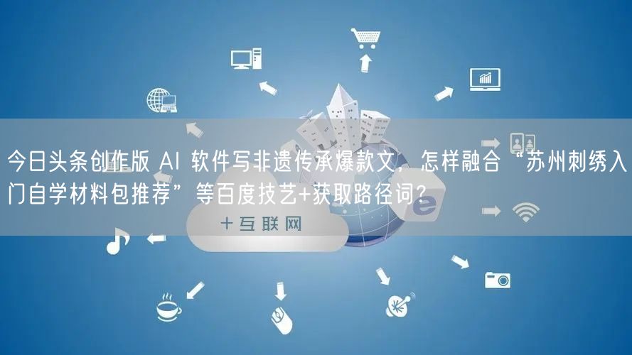 今日头条创作版 AI 软件写非遗传承爆款文，怎样融合“苏州刺绣入门自学材料包推荐