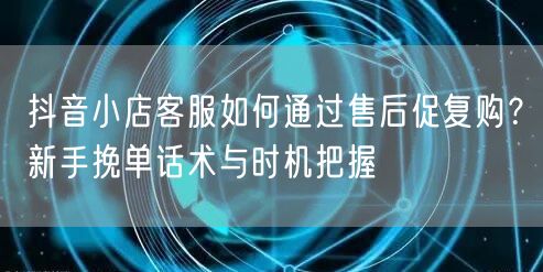 抖音小店客服如何通过售后促复购?新手挽单话术与时机把握
