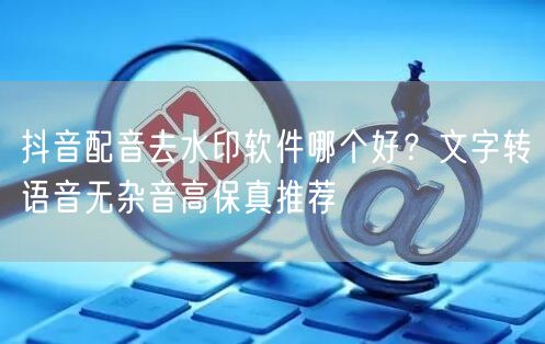 抖音配音去水印软件哪个好?文字转语音无杂音高保真推荐