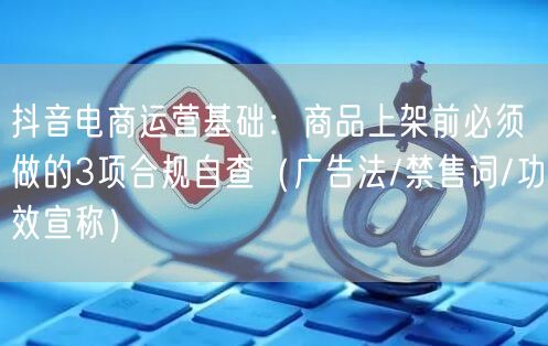 抖音电商运营基础:商品上架前必须做的3项合规自查(广告法/禁售词/功效宣称)