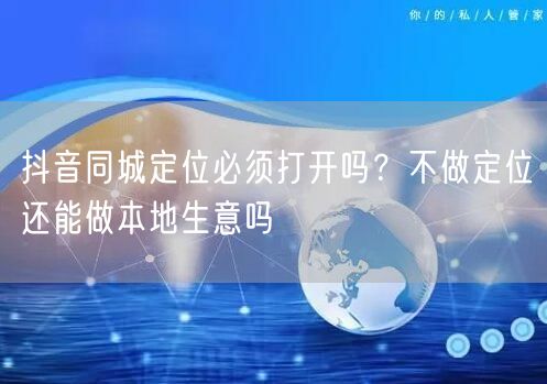 抖音同城定位必须打开吗？不做定位还能做本地生意吗