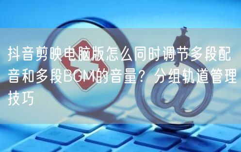 抖音剪映电脑版怎么同时调节多段配音和多段BGM的音量?分组轨道管理技巧