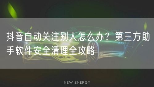 抖音自动关注别人怎么办?第三方助手软件安全清理全攻略