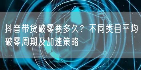 抖音带货破零要多久?不同类目平均破零周期及加速策略