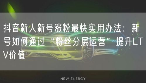抖音新人新号涨粉最快实用办法:新号如何通过“粉丝分层运营”提升LTV价值