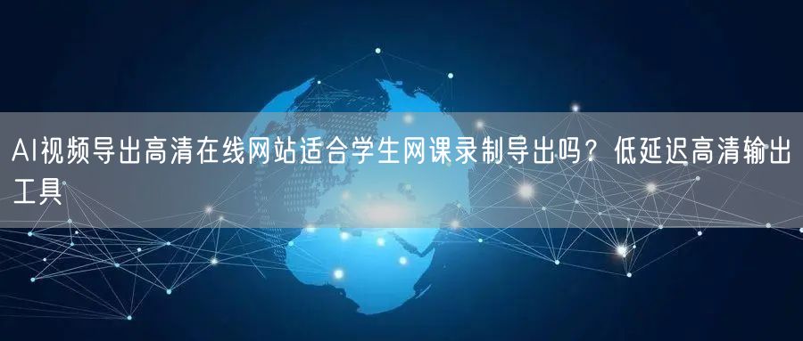 AI视频导出高清在线网站适合学生网课录制导出吗?低延迟高清输出工具