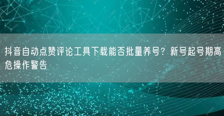 抖音自动点赞评论工具下载能否批量养号?新号起号期高危操作警告