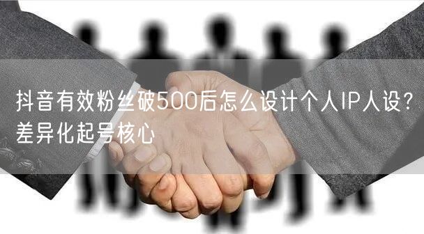 抖音有效粉丝破500后怎么设计个人IP人设?差异化起号核心