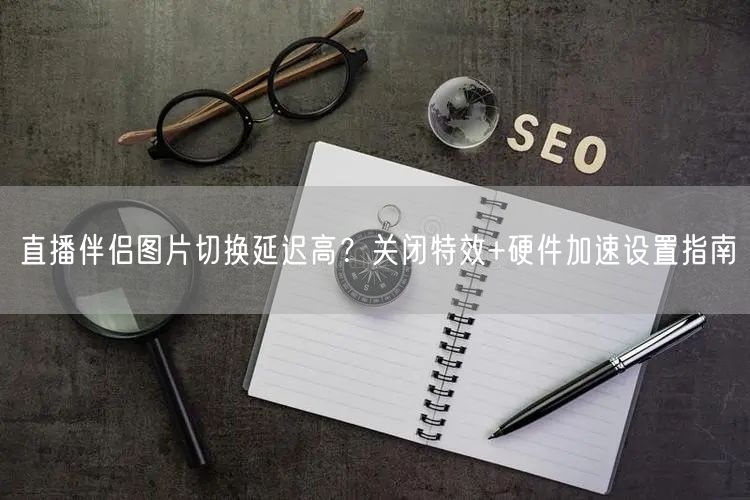 直播伴侣图片切换延迟高?关闭特效+硬件加速设置指南
