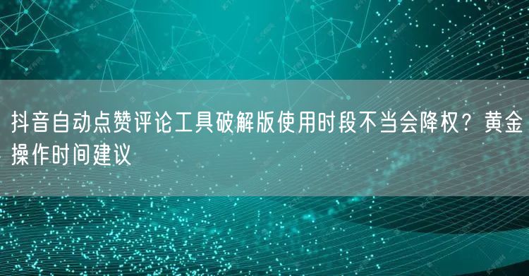 抖音自动点赞评论工具破解版使用时段不当会降权?黄金操作时间建议