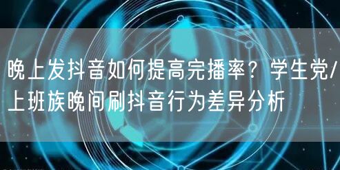 晚上发抖音如何提高完播率?学生党/上班族晚间刷抖音行为差异分析