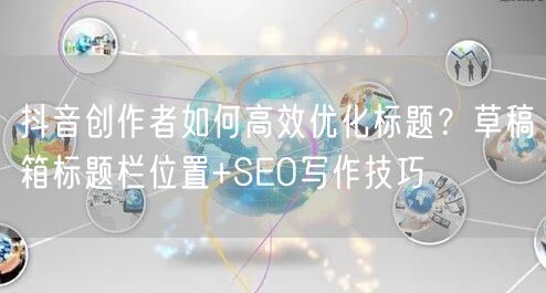 抖音创作者如何高效优化标题?草稿箱标题栏位置+SEO写作技巧
