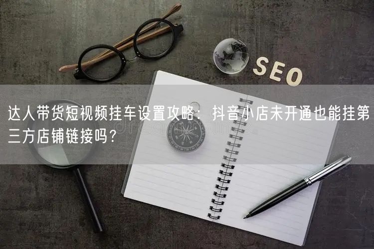 达人带货短视频挂车设置攻略:抖音小店未开通也能挂第三方店铺链接吗?