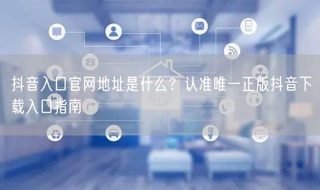 抖音入口官网地址是什么？认准唯一正版抖音下载入口指南