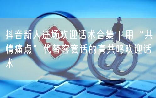 抖音新人进场欢迎话术合集|用“共情痛点”代替客套话的高共鸣欢迎话术