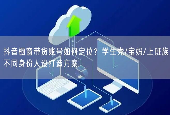 抖音橱窗带货账号如何定位？学生党/宝妈/上班族不同身份人设打造方案